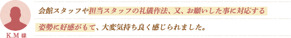 会館スタッフや担当スタッフの礼儀作法、又、お願いした事に対応する姿勢に好感がもて、大変気持ち良く感じられました。