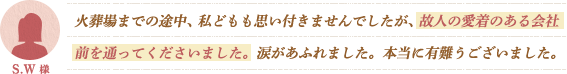 火葬場までの途中、私どもも思い付きませんでしたが、故人の愛着のある会社前を通ってくださいました。涙があふれました。